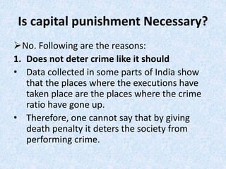 Is capital punishment Necessary?
No. Following are the reasons:
1. Does not deter crime like it should
• Data collected in some parts of India show
that the places where the executions have
taken place are the places where the crime
ratio have gone up.
• Therefore, one cannot say that by giving
death penalty it deters the society from
performing crime.
 