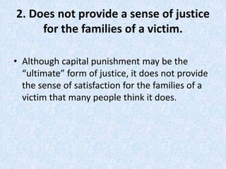 2. Does not provide a sense of justice
for the families of a victim.
• Although capital punishment may be the
“ultimate” form of justice, it does not provide
the sense of satisfaction for the families of a
victim that many people think it does.
 