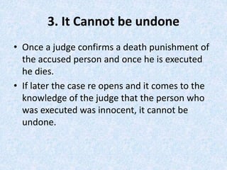 3. It Cannot be undone
• Once a judge confirms a death punishment of
the accused person and once he is executed
he dies.
• If later the case re opens and it comes to the
knowledge of the judge that the person who
was executed was innocent, it cannot be
undone.
 
