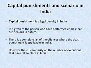 Capital punishments and scenario in
India
• Capital punishment is a legal penalty in India.
• It is given to the person who have performed crimes that
are henious in nature.
• There is a complete list of the offences where the death
punishment is applicable in India.
• However there is no clarity on the number of executions
that have taken place in India.
 