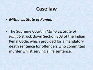 Case law
• Mithu vs. State of Punjab
• The Supreme Court in Mithu vs. State of
Punjab struck down Section 303 of the Indian
Penal Code, which provided for a mandatory
death sentence for offenders who committed
murder whilst serving a life sentence.
 