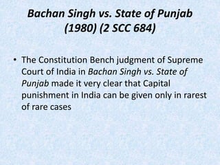 Bachan Singh vs. State of Punjab
(1980) (2 SCC 684)
• The Constitution Bench judgment of Supreme
Court of India in Bachan Singh vs. State of
Punjab made it very clear that Capital
punishment in India can be given only in rarest
of rare cases
 