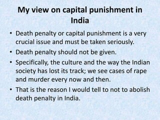 My view on capital punishment in
India
• Death penalty or capital punishment is a very
crucial issue and must be taken seriously.
• Death penalty should not be given.
• Specifically, the culture and the way the Indian
society has lost its track; we see cases of rape
and murder every now and then.
• That is the reason I would tell to not to abolish
death penalty in India.
 