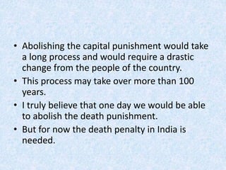 • Abolishing the capital punishment would take
a long process and would require a drastic
change from the people of the country.
• This process may take over more than 100
years.
• I truly believe that one day we would be able
to abolish the death punishment.
• But for now the death penalty in India is
needed.
 