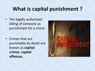 What is capital punishment ?
• The legally authorized
killing of someone as
punishment for a crime.
• Crimes that are
punishable by death are
known as capital
crimes, capital
offences.
 