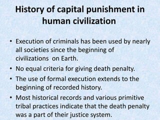 History of capital punishment in
human civilization
• Execution of criminals has been used by nearly
all societies since the beginning of
civilizations on Earth.​
• No equal criteria for giving death penalty.​
• The use of formal execution extends to the
beginning of recorded history.
• Most historical records and various primitive
tribal practices indicate that the death penalty
was a part of their justice system.​
 