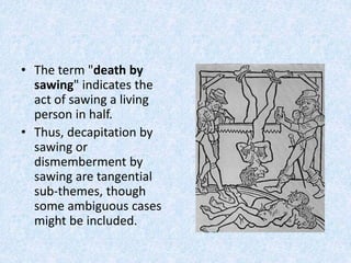 • The term "death by
sawing" indicates the
act of sawing a living
person in half.
• Thus, decapitation by
sawing or
dismemberment by
sawing are tangential
sub-themes, though
some ambiguous cases
might be included.
 