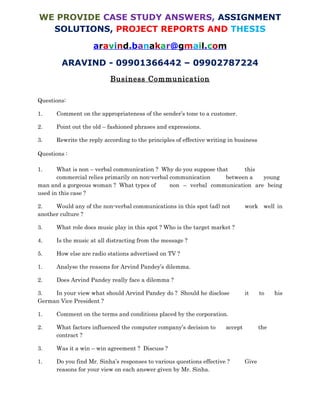 Need Answer Sheet of this Question paper, contact
aravind.banakar@gmail.com
www.mbacasestudyanswers.com
ARAVIND – 09901366442 – 09902787224
BUSINESS COMMUNICATION
CASE I: A Reply Sent to an Erring Customer
Dear Sir,
Your letter of the 23rd, with a cheque for Rs. 25,000/- on account, is to hand.
We note what you say as to the difficulty you experience in collecting your outstanding
accounts, but we are compelled to remark that we do not think you are treating us with
the consideration we have a right to expect.
It is true that small remittances have been forwarded from time to time, but the debit
balance against you has been steadily increasing during the past twelve months until it
now stands at the considerable total of Rs. 85,000/-
Having regard to the many years during which you have been a customer of this house
and the, generally speaking, satisfactory character of your account, we are reluctant to
resort to harsh measures.
We must, however, insist that the existing balance should be cleared off by regular
installments of say Rs. 10,000/- per month, the first installment to reach us by the 7th.
In the meantime you shall pay cash for all further goods; we are allowing you an extra
3% discount in lieu of credit.
We shall be glad to hear from you about this arrangement, as otherwise we shall have no
alternative but definitely to close your account and place the matter in other hands.
Yours truly.
 