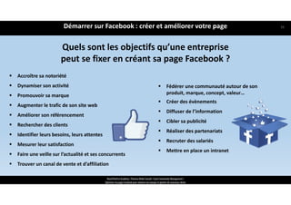 Quels sont les objectifs qu’une entreprise 
peut se fixer en créant sa page Facebook ?
 Accroître sa notoriété
 Dynamiser son activité
 Promouvoir sa marque
 Augmenter le trafic de son site web
 Améliorer son référencement
 Rechercher des clients
 Identifier leurs besoins, leurs attentes
 Mesurer leur satisfaction
 Faire une veille sur l’actualité et ses concurrents
 Trouver un canal de vente et d’affiliation
 Fédérer une communauté autour de son 
produit, marque, concept, valeur…
 Créer des évènements
 Diffuser de l’information
 Cibler sa publicité
 Réaliser des partenariats
 Recruter des salariés
 Mettre en place un intranet
ReachTheFirst Academy / Florence Bride Consult / Cycle Community Management /
Optimiser ma page Facebook pour valoriser ma marque et générer de nouveaux clients
Démarrer sur Facebook : créer et améliorer votre page 16
 