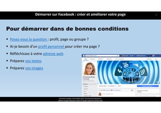 Démarrer sur Facebook : créer et améliorer votre page
ReachTheFirst Academy / Florence Bride Consult / Cycle Community Management /
Optimiser ma page Facebook pour valoriser ma marque et générer de nouveaux clients
Pour démarrer dans de bonnes conditions
 Posez‐vous la question : profil, page ou groupe ?
 Ai‐je besoin d’un profil personnel pour créer ma page ?
 Réfléchissez à votre adresse web
 Préparez vos textes 
 Préparez vos images
17
 