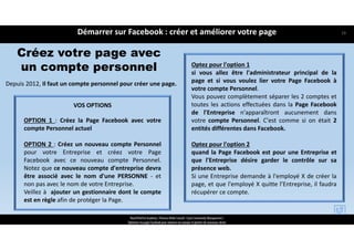 Créez votre page avec
un compte personnel
Depuis 2012, Il faut un compte personnel pour créer une page.
VOS OPTIONS
OPTION 1 : Créez la Page Facebook avec votre
compte Personnel actuel
OPTION 2 : Créez un nouveau compte Personnel
pour votre Entreprise et créez votre Page
Facebook avec ce nouveau compte Personnel.
Notez que ce nouveau compte d'entreprise devra
être associé avec le nom d'une PERSONNE ‐ et
non pas avec le nom de votre Entreprise.
Veillez à ajouter un gestionnaire dont le compte
est en règle afin de protéger la Page.
Optez pour l'option 1
si vous allez être l'administrateur principal de la
page et si vous voulez lier votre Page Facebook à
votre compte Personnel.
Vous pouvez complètement séparer les 2 comptes et
toutes les actions effectuées dans la Page Facebook
de l'Entreprise n'apparaîtront aucunement dans
votre compte Personnel. C'est comme si on était 2
entités différentes dans Facebook.
Optez pour l'option 2
quand la Page Facebook est pour une Entreprise et
que l'Entreprise désire garder le contrôle sur sa
présence web.
Si une Entreprise demande à l'employé X de créer la
page, et que l'employé X quitte l’Entreprise, il faudra
récupérer ce compte.
Démarrer sur Facebook : créer et améliorer votre page
ReachTheFirst Academy / Florence Bride Consult / Cycle Community Management /
Optimiser ma page Facebook pour valoriser ma marque et générer de nouveaux clients
19
 