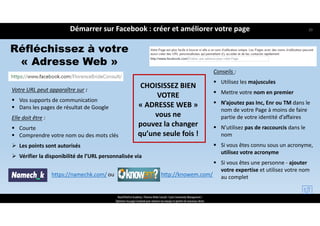 Réfléchissez à votre
« Adresse Web »
Votre URL peut apparaître sur :
 Vos supports de communication
 Dans les pages de résultat de Google
Elle doit être :
 Courte
 Comprendre votre nom ou des mots clés
 Les points sont autorisés
 Vérifier la disponibilité de l’URL personnalisée via
https://namechk.com/ http://knowem.com/
CHOISISSEZ BIEN
VOTRE 
« ADRESSE WEB »
vous ne
pouvez la changer
qu’une seule fois !
Conseils :
 Utilisez les majuscules 
 Mettre votre nom en premier 
 N’ajoutez pas Inc, Enr ou TM dans le 
nom de votre Page à moins de faire 
partie de votre identité d’affaires
 N’utilisez pas de raccourcis dans le 
nom
 Si vous êtes connu sous un acronyme, 
utilisez votre acronyme 
 Si vous êtes une personne ‐ ajouter 
votre expertise et utilisez votre nom 
au complet
Démarrer sur Facebook : créer et améliorer votre page
ReachTheFirst Academy / Florence Bride Consult / Cycle Community Management /
Optimiser ma page Facebook pour valoriser ma marque et générer de nouveaux clients
ou
20
 