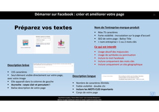Préparez vos textes Nom de l’entreprise‐marque‐produit
 Max 75 caractères
 Forte visibilité : Incrustation sur la page d’accueil
 SEO de votre page : Balise Title
 = nom entreprise + 1 ou 2 mots clés
Ce qui est interdit 
 Usage abusif des majuscules
 Usage de symboles ou ponctuation
 Inclure le mot Facebook
 Inclure uniquement des mots clés
 Inclure uniquement un site géographiqueDescription brève
 155 caractères
 Seul élément visible directement sur votre page, 
avec votre image 
 Elle apparaît dans la colonne de gauche 
 Accroche : soyez clair et percutant !
 Balise description de votre page
Description longue
 Nombre de caractères illimités
 Faible visibilité : double clic
 Inclure les MOTS CLES importants
 Corps de votre page
Démarrer sur Facebook : créer et améliorer votre page
ReachTheFirst Academy / Florence Bride Consult / Cycle Community Management /
Optimiser ma page Facebook pour valoriser ma marque et générer de nouveaux clients
21
 