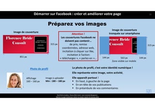Préparez vos images
Image de couverture
315 px
851 px
Photo de profil
Affichage 
160 – 160 px
Image à uploader
Min : 180 – 180 px
La photo de profil, c’est votre identité numérique ! 
Elle représente votre image, votre activité, 
Elle apparaît partout ! 
 En haut, à gauche de la page
 En en‐tête de vos publications 
 En préambule de vos commentaires
Attention ! 
Les couvertures Facebook ne 
doivent pas contenir… 
de prix, remise
coordonnées, adresse web, 
incitation à cliquer sur like,
incitation à l’action: 
« téléchargez », « parlez‐en »…
Démarrer sur Facebook : créer et améliorer votre page
ReachTheFirst Academy / Florence Bride Consult / Cycle Community Management /
Optimiser ma page Facebook pour valoriser ma marque et générer de nouveaux clients
Image de couverture 
tronquée sur smartphone
Zone visible sur mobile
144 px 563 px 144 px
315 px
22
 