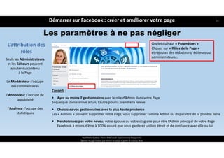 L’attribution des 
rôles
Conseils :
 Ayez au moins 2 gestionnaires avec le rôle d’Admin dans votre Page
Si quelque chose arrive à l’un, l’autre pourra prendre la relève
 Choisissez vos gestionnaires avec la plus haute prudence
Les « Admins » peuvent supprimer votre Page, vous supprimer comme Admin ou disparaître de la planète Terre
 Ne choisissez pas votre neveu, votre épouse ou votre stagiaire pour être l’Admin principal de votre Page
Facebook à moins d’être à 100% assuré que vous garderez un lien étroit et de confiance avec elle ou lui
Onglet du haut « Paramètres » 
Cliquez sur « Rôles de la Page » 
et rajoutez des rédacteurs/ éditeurs ou 
administrateurs...
Seuls les Administrateurs
et les Éditeurs peuvent 
ajouter du contenu 
à la Page
Le Modérateur s'occupe 
des commentaires
l'Annonceur s'occupe de 
la publicité 
l'Analyste s'occupe des 
statistiques
Les paramètres à ne pas négliger
Démarrer sur Facebook : créer et améliorer votre page
ReachTheFirst Academy / Florence Bride Consult / Cycle Community Management /
Optimiser ma page Facebook pour valoriser ma marque et générer de nouveaux clients
28
 