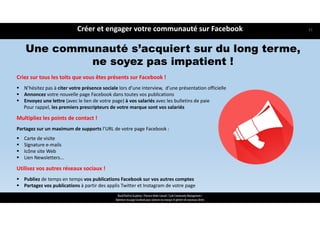 Criez sur tous les toits que vous êtes présents sur Facebook !
 N’hésitez pas à citer votre présence sociale lors d’une interview,  d’une présentation officielle 
 Annoncez votre nouvelle page Facebook dans toutes vos publications
 Envoyez une lettre (avec le lien de votre page) à vos salariés avec les bulletins de paie
Pour rappel, les premiers prescripteurs de votre marque sont vos salariés
Multipliez les points de contact !
Partagez sur un maximum de supports l’URL de votre page Facebook :  
 Carte de visite   
 Signature e‐mails  
 Icône site Web 
 Lien Newsletters...
Utilisez vos autres réseaux sociaux !
 Publiez de temps en temps vos publications Facebook sur vos autres comptes
 Partagez vos publications à partir des applis Twitter et Instagram de votre page
Une communauté s’acquiert sur du long terme,
ne soyez pas impatient !
Créer et engager votre communauté sur Facebook
ReachTheFirst Academy / Florence Bride Consult / Cycle Community Management /
Optimiser ma page Facebook pour valoriser ma marque et générer de nouveaux clients
31
 