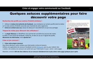 Recherchez des profils aux centres d’intérêt similaires !
 Utilisez le moteur de recherche de Facebook, vous tomberez sur certains profils dont le métier 
ou l’un des centres d’intérêt concorde avec l’activité de votre organisme
 Entrez en contact avec eux, laissez les découvrir naturellement ce que vous partagez
Traquez les visites pour découvrir des utilisateurs !
 Le plugin Wassup sur WordPress vous permet de connaître les sources des visites 
Si celles‐ci sont issues de Facebook, visitez‐les, et dans le cas où il s’agirait de profils, 
découvrez ces internautes, voire ajoutez les !
Créez un jeu concours !
 Créez votre propre concours
Vous ferez découvrir votre contenu aux internautes curieux et joueurs.
Utilisez une application de concours Facebook comme Wishpond, par ex.,pour obtenir des 
« j’aime » (le contenu du concours est caché tant que l’internaute n’a pas « aimé » votre page). 
Attention, environ 10% des fans obtenus via un concours décideront de ne plus aimer votre page quelques jours après
Quelques astuces supplémentaires pour faire
découvrir votre page
Créer et engager votre communauté sur Facebook
ReachTheFirst Academy / Florence Bride Consult / Cycle Community Management /
Optimiser ma page Facebook pour valoriser ma marque et générer de nouveaux clients
32
 
