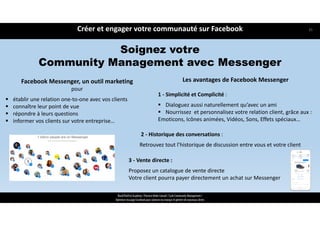 Créer et engager votre communauté sur Facebook
ReachTheFirst Academy / Florence Bride Consult / Cycle Community Management /
Optimiser ma page Facebook pour valoriser ma marque et générer de nouveaux clients
Soignez votre
Community Management avec Messenger
Facebook Messenger, un outil marketing
pour
 établir une relation one‐to‐one avec vos clients
 connaître leur point de vue 
 répondre à leurs questions 
 informer vos clients sur votre entreprise…
Les avantages de Facebook Messenger
1 ‐ Simplicité et Complicité :
 Dialoguez aussi naturellement qu’avec un ami
 Nourrissez  et personnalisez votre relation client, grâce aux :
Emoticons, Icônes animées, Vidéos, Sons, Effets spéciaux…
2 ‐ Historique des conversations :
Retrouvez tout l’historique de discussion entre vous et votre client
3 ‐ Vente directe :
Proposez un catalogue de vente directe
Votre client pourra payer directement un achat sur Messenger
35
 