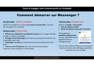 Première étape :  Activez la messagerie
Activez la messagerie sur votre page lorsque vous êtes prêt  à recevoir 
des messages et à y répondre 
Deuxième étape  : Faites le savoir
 Diffuser une publicité de sensibilisation locale avec un appel à l’action
de type « Envoyer un message » 
 Partager un lien Messenger permettant aux personnes d’entamer une
conversation avec vous
 Développer un code que les personnes pourront scanner pour vous
écrire 
 Créer un nom d’utilisateur pour que les personnes puissent
rechercher votre entreprise sur Messenger.
Créer et engager votre communauté sur Facebook
ReachTheFirst Academy / Florence Bride Consult / Cycle Community Management /
Optimiser ma page Facebook pour valoriser ma marque et générer de nouveaux clients
Comment démarrer sur Messenger ?
Troisième étape : Démaquez‐vous 
Obtenez le badge « Très réactif »
 Taux de réponse de 90%
 Temps de réponse moyen de 15 minutes
Votre page sera 
identifier publiquement 
comme  répondant vite et 
régulièrement aux 
messages privés. 
De quoi vous motiver à diminuer vos temps de 
réponse et rendre votre affichage susceptible 
de générer plus de messages
36
 