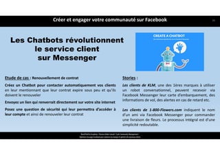 Les Chatbots révolutionnent
le service client
sur Messenger
Créer et engager votre communauté sur Facebook
ReachTheFirst Academy / Florence Bride Consult / Cycle Community Management /
Optimiser ma page Facebook pour valoriser ma marque et générer de nouveaux clients
Etude de cas : Renouvellement de contrat
Créez un Chatbot pour contacter automatiquement vos clients
en leur mentionnant que leur contrat expire sous peu et qu’ils
doivent le renouveler
Envoyez un lien qui renverrait directement sur votre site internet
Posez une question de sécurité qui leur permettra d’accéder à
leur compte et ainsi de renouveler leur contrat
Stories :
Les clients de KLM, une des 1ères marques à utiliser
un robot conversationnel, peuvent recevoir via
Facebook Messenger leur carte d’embarquement, des
informations de vol, des alertes en cas de retard etc.
Les clients de 1‐800‐Flowers.com indiquent le nom
d’un ami via Facebook Messenger pour commander
une livraison de fleurs. Le processus intégral est d’une
simplicité redoutable.
38
 