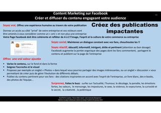 Soyez vrai, Offrez une expérience humaine au travers de votre publication
Donnez un accès au côté "privé" de votre entreprise et vos visiteurs vont 
être amenés à vous considérer comme un « ami » et non plus une entreprise
Votre Page Facebook doit être cohérente et refléter de A à Z l’image, l’esprit et la culture de votre commerce ou entreprise
Soyez social, Maintenez un dialogue constant avec vos fans, chouchoutez les !!
Soyez réactif, éducatif, informatif, intrigant, drôle et pertinent (attention au bon dosage) 
Facebook augmente la portée organique des pages dont les fans commentent,  partagent le 
contenu et publient sur la page de l'entreprise
Offrez  une vrai valeur ajoutée
 Variez le contenu, sur le fond et dans la forme 
 Soignez l’accroche et le visuel 
 Proposez par exemple un onglet « Photos » dans lequel vous pourrez partager des images intéressantes, ou un onglet « discussion » vous
permettant de créer puis de gérer l’évolution de différents débats.
 Publiez du contenu pertinent pour vos fans : des citations inspirantes en accord avec l'esprit de l'entreprise, un livre blanc, des e‐books, 
des photos de l'équipe... 
Surprenez, Faites le buzz : surfez sur l’actualité, l’humour, le décalage, la parodie, les émotions 
fortes, les valeurs,  le mensonge, les impostures, le sexe, la violence, le voyeurisme, la curiosité et 
le secret,  la créativité , la polémique
Créez des publications
impactantes
ReachTheFirst Academy / Florence Bride Consult / Cycle Community Management /
Optimiser ma page Facebook pour valoriser ma marque et générer de nouveaux clients
Content Marketing sur Facebook 
Créer et diffuser du contenu engageant votre audience
40
 