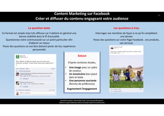 Les questions à trou
Interrogez vos membres de façon à ce qu’ils complètent 
une phrase 
Posez des questions sur votre Page Facebook , vos produits, 
vos services
https://www.facebook.co
m/business/success
Astuce
D’après certaines études, 
• Une image avec un cadre 
de couleur,
• Un émoticône bien placé 
dans le texte
• Une personne souriante 
(femme de préférence)
Augmentent l’engagement 
ReachTheFirst Academy / Florence Bride Consult / Cycle Community Management /
Optimiser ma page Facebook pour valoriser ma marque et générer de nouveaux clients
La question texte
Ce format est simple mais très efficace car il obtient en général une 
bonne visibilité dans le fil d’actualité 
Questionnez votre communauté sur un point particulier afin 
d’obtenir un retour
Posez des questions où vos fans doivent parler de leur expérience 
personnelle
Content Marketing sur Facebook 
Créer et diffuser du contenu engageant votre audience
42
 