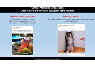 Les photos à légender
Les utilisateurs doivent inventer une légende ou un dialogue en relation 
avec l’image publiée
ReachTheFirst Academy / Florence Bride Consult / Cycle Community Management /
Optimiser ma page Facebook pour valoriser ma marque et générer de nouveaux clients
Les photos générées par vos fans
Crédibilisez encore plus votre marque 
Créez des relations plus étroites avec votre 
communauté en mettant en valeur vos fans
Content Marketing sur Facebook 
Créer et diffuser du contenu engageant votre audience
43
 