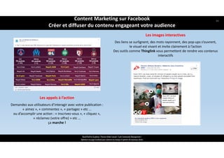 ReachTheFirst Academy / Florence Bride Consult / Cycle Community Management /
Optimiser ma page Facebook pour valoriser ma marque et générer de nouveaux clients
Les appels à l’action
Demandez aux utilisateurs d’interagir avec votre publication : 
« aimez », « commentez », « partagez » etc … 
ou d’accomplir une action : « inscrivez‐vous », « cliquez », 
« réclamez (votre offre) » etc … 
ça marche !
Les images interactives 
Des liens se surlignent, des mots rayonnent, des pop‐ups s’ouvrent,  
le visuel est vivant et invite clairement à l’action
Des outils comme Thinglink vous permettent de rendre vos contenus 
interactifs
Content Marketing sur Facebook 
Créer et diffuser du contenu engageant votre audience
44
 