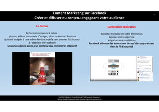Le Canvas
Ce format comprend à la fois :
photos, vidéos, carrousels d’images, blocs de texte et boutons 
qui sont intégrés à une même fenêtre mobile sans amener l’utilisateur 
à l’extérieur de Facebook
Un canvas donne accès à un contenu plus immersif et interactif
L’animation explicative
Racontez l’histoire de votre entreprise, 
Exposez votre expertise 
Vulgarisez vos prestations
Facebook démarre les animations dès qu’elles apparaissent 
dans le fil d’actualité
ReachTheFirst Academy / Florence Bride Consult / Cycle Community Management /
Optimiser ma page Facebook pour valoriser ma marque et générer de nouveaux clients
Content Marketing sur Facebook 
Créer et diffuser du contenu engageant votre audience
47
 
