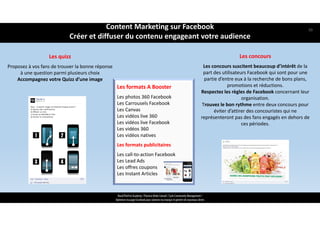 Les concours
Les concours suscitent beaucoup d’intérêt de la 
part des utilisateurs Facebook qui sont pour une 
partie d’entre eux à la recherche de bons plans, 
promotions et réductions. 
Respectez les règles de Facebook concernant leur 
organisation. 
Trouvez le bon rythme entre deux concours pour 
éviter d’attirer des concouristes qui ne 
représenteront pas des fans engagés en dehors de 
ces périodes.
Les quizz
Proposez à vos fans de trouver la bonne réponse 
à une question parmi plusieurs choix 
Accompagnez votre Quizz d’une image 
Les formats A Booster
Les photos 360 Facebook
Les Carrousels Facebook
Les Canvas
Les vidéos live 360
Les vidéos live Facebook
Les vidéos 360
Les vidéos natives
Les formats publicitaires
Les call‐to‐action Facebook
Les Lead Ads
Les offres coupons
Les Instant Articles
ReachTheFirst Academy / Florence Bride Consult / Cycle Community Management /
Optimiser ma page Facebook pour valoriser ma marque et générer de nouveaux clients
Content Marketing sur Facebook 
Créer et diffuser du contenu engageant votre audience
50
 