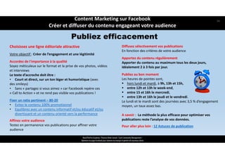 Choisissez une ligne éditoriale attractive
Votre objectif : Créer de l’engagement et une légitimité
Accordez de l’importance à la qualité
Soyez méticuleux sur le format et la prise de vos photos, vidéos
et interviews
Le texte d’accroche doit être :
• Court et direct, sur un ton léger et humoristique (avec
des smileys)
• Sans « partagez si vous aimez » car Facebook repère ces
« Call to Action » et ne rend pas visible vos publications !
Fixer un ratio pertinent – 80‐20
• Evitez le contenu 100% promotionnel 
• Equilibrez avec un contenu informatif et/ou éducatif et/ou 
divertissant et un contenu orienté vers la performance 
Affinez votre audience 
Testez en permanence vos publications pour affiner votre 
audience
Diffusez sélectivement vos publications
En fonction des critères de votre audience
Apportez du contenu régulièrement
Apporter du contenu au maximum tous les deux jours, 
idéalement 2 à 3 fois par jour.
Publiez au bon moment
Les heures de pointes sont, 
 hors lundi et mardi, à 9h, 13h et 15h,
 entre 12h et 13h le week‐end,
 entre 15 et 16h le mercredi,
 entre 13h et 16h le jeudi et le vendredi.
Le lundi et le mardi sont des journées avec 3,5 % d’engagement 
moyen, un taux assez bas.
A savoir :  La méthode la plus efficace pour optimiser vos 
publications reste l’analyse de vos données.
Pour aller plus loin : 12 Astuces de publication
ReachTheFirst Academy / Florence Bride Consult / Cycle Community Management /
Optimiser ma page Facebook pour valoriser ma marque et générer de nouveaux clients
Publiez efficacement
Content Marketing sur Facebook 
Créer et diffuser du contenu engageant votre audience
54
 