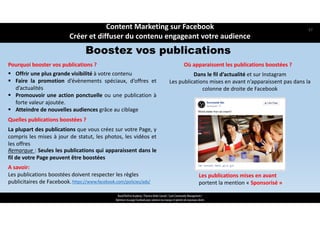 A savoir:
Les publications boostées doivent respecter les règles 
publicitaires de Facebook.
ReachTheFirst Academy / Florence Bride Consult / Cycle Community Management /
Optimiser ma page Facebook pour valoriser ma marque et générer de nouveaux clients
Boostez vos publications
 Offrir une plus grande visibilité à votre contenu
 Faire la promotion d’évènements spéciaux, d’offres et
d’actualités
 Promouvoir une action ponctuelle ou une publication à
forte valeur ajoutée.
 Atteindre de nouvelles audiences grâce au ciblage
La plupart des publications que vous créez sur votre Page, y
compris les mises à jour de statut, les photos, les vidéos et
les offres
https://www.facebook.com/policies/ads/
Pourquoi booster vos publications ? Où apparaissent les publications boostées ?
Dans le fil d’actualité et sur Instagram
Les publications mises en avant n’apparaissent pas dans la 
colonne de droite de Facebook
Les publications mises en avant 
portent la mention « Sponsorisé »
Quelles publications boostées ?
Remarque : Seules les publications qui apparaissent dans le
fil de votre Page peuvent être boostées
Content Marketing sur Facebook 
Créer et diffuser du contenu engageant votre audience
57
 