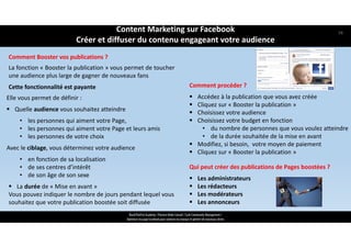 La fonction « Booster la publication » vous permet de toucher
une audience plus large de gagner de nouveaux fans
Cette fonctionnalité est payante
ReachTheFirst Academy / Florence Bride Consult / Cycle Community Management /
Optimiser ma page Facebook pour valoriser ma marque et générer de nouveaux clients
Comment Booster vos publications ?
Comment procéder ?
 Accédez à la publication que vous avez créée 
 Cliquez sur « Booster la publication »
 Choisissez votre audience 
 Choisissez votre budget en fonction 
• du nombre de personnes que vous voulez atteindre 
• de la durée souhaitée de la mise en avant
 Modifiez, si besoin,  votre moyen de paiement
 Cliquez sur « Booster la publication »
Elle vous permet de définir :
 Quelle audience vous souhaitez atteindre 
• les personnes qui aiment votre Page, 
• les personnes qui aiment votre Page et leurs amis
• les personnes de votre choix
Avec le ciblage, vous déterminez votre audience
• en fonction de sa localisation
• de ses centres d’intérêt 
• de son âge de son sexe
 La durée de « Mise en avant »
Vous pouvez indiquer le nombre de jours pendant lequel vous 
souhaitez que votre publication boostée soit diffusée
Qui peut créer des publications de Pages boostées ?
 Les administrateurs
 Les rédacteurs 
 Les modérateurs 
 Les annonceurs
Content Marketing sur Facebook 
Créer et diffuser du contenu engageant votre audience
58
 