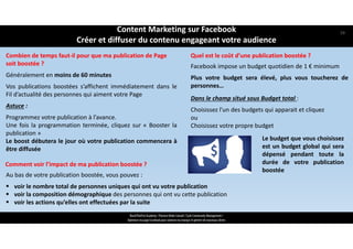 ReachTheFirst Academy / Florence Bride Consult / Cycle Community Management /
Optimiser ma page Facebook pour valoriser ma marque et générer de nouveaux clients
Combien de temps faut‐il pour que ma publication de Page 
soit boostée ?
Généralement en moins de 60 minutes
Vos publications boostées s’affichent immédiatement dans le
Fil d’actualité des personnes qui aiment votre Page
Astuce :
Programmez votre publication à l’avance.
Une fois la programmation terminée, cliquez sur « Booster la
publication »
Le boost débutera le jour où votre publication commencera à
être diffusée
Quel est le coût d’une publication boostée ?
Dans le champ situé sous Budget total :
Choisissez l’un des budgets qui apparait et cliquez
ou
Choisissez votre propre budget
Facebook impose un budget quotidien de 1 € minimum
Plus votre budget sera élevé, plus vous toucherez de
personnes…
Le budget que vous choisissez
est un budget global qui sera
dépensé pendant toute la
durée de votre publication
boostée
Au bas de votre publication boostée, vous pouvez :
 voir le nombre total de personnes uniques qui ont vu votre publication 
 voir la composition démographique des personnes qui ont vu cette publication
 voir les actions qu’elles ont effectuées par la suite
Comment voir l’impact de ma publication boostée ?
Content Marketing sur Facebook 
Créer et diffuser du contenu engageant votre audience
59
 