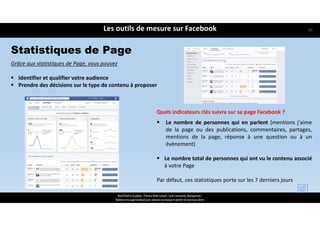 Grâce aux statistiques de Page, vous pouvez
 Identifier et qualifier votre audience
 Prendre des décisions sur le type de contenu à proposer
Les outils de mesure sur Facebook
ReachTheFirst Academy / Florence Bride Consult / Cycle Community Management /
Optimiser ma page Facebook pour valoriser ma marque et générer de nouveaux clients
Quels indicateurs clés suivre sur sa page Facebook ?
 Le nombre de personnes qui en parlent (mentions j'aime
de la page ou des publications, commentaires, partages,
mentions de la page, réponse à une question ou à un
évènement)
 Le nombre total de personnes qui ont vu le contenu associé
à votre Page
Par défaut, ces statistiques porte sur les 7 derniers jours
Statistiques de Page
62
 