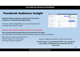 ReachTheFirst Academy / Florence Bride Consult / Cycle Community Management /
Optimiser ma page Facebook pour valoriser ma marque et générer de nouveaux clients
Les outils de mesure sur Facebook
Facebook Audience Insight vous permet de voir les données 
Facebook sur n’importe quelle audience cible.
Toutes les audiences disponibles pour vos pubs Facebook sont 
accessibles dans Audience Insight.
Comment utiliser Audience Insight pour booster votre marketing
Vous connaissez déjà les grandes lignes de votre profil de client idéal : 
vous savez quel est son problème, peut‐être même son âge, son sexe et sa profession.
Mais savez‐vous quels autres sites il suit? 
Quelle musique est‐ce qu’il écoute? 
Quel type d’humour il apprécie?
Facebook Audience Insight
Audience Insight peut répondre à toutes ces questions. 
Ces informations vous permettent d’affiner votre message de 
façon subtile, et d’apparaître plus convaincant que vos 
concurrents.
63
 
