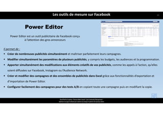 Les outils de mesure sur Facebook
ReachTheFirst Academy / Florence Bride Consult / Cycle Community Management /
Optimiser ma page Facebook pour valoriser ma marque et générer de nouveaux clients
Il permet de :
 Créer de nombreuses publicités simultanément et maîtriser parfaitement leurs campagnes.
 Modifier simultanément les paramètres de plusieurs publicités, y compris les budgets, les audiences et la programmation.
 Apporter simultanément des modifications aux éléments créatifs de vos publicités, comme les appels à l’action, qu’elles 
soient diffusées sur Facebook, Instagram ou l’Audience Network.
 Créer et modifier des campagnes et des ensembles de publicités dans Excel grâce aux fonctionnalités d’exportation et 
d’importation de Power Editor.
 Configurer facilement des campagnes pour des tests A/B en copiant toute une campagne puis en modifiant la copie.
Power Editor
Power Editor est un outil publicitaire de Facebook conçu 
à l’attention des gros annonceurs 
65
 