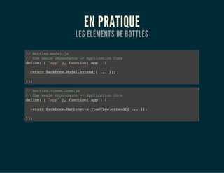 EN PRATIQUE
LES ÉLÉMENTS DE BOTTLES
//bottles.model.js
//Uneseuledépendance->ApplicationCore
define(["app"],function(app){
returnBackbone.Model.extend({...});
});
//bottles.views.item.js
//Uneseuledépendance->ApplicationCore
define(["app"],function(app){
returnBackbone.Marionette.ItemView.extend({...});
});
 