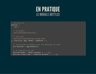 EN PRATIQUE
LE MODULE BOTTLES
//bottles.js
define([
"app",
//Lemodèle
"bottles/models/bottles",
//Lesvues
"bottles/views/bottles.views.item"
],function(app,Model,ItemView){
//Initialiselemoduleaveclesméthodesdebase.
varBottles=app.module();
//OnspécifienosAPI
Bottles.Model=Model.extend({...});
Bottles.Views.Item=ItemView.extend({...});
 