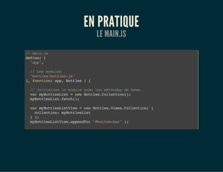 EN PRATIQUE
LE MAIN.JS
//main.js
define([
"app",
//Lesmodules
"bottles/bottles.js"
],function(app,Bottles){
//Initialiselemoduleaveclesméthodesdebase.
varmyBottlesList=newBottles.Collection();
myBottlesList.fetch();
varmyBottlesListView=newBottles.Views.Collection({
collection:myBottlesList
});
myBottlesListView.appendTo("#bottom-bar");
});
 