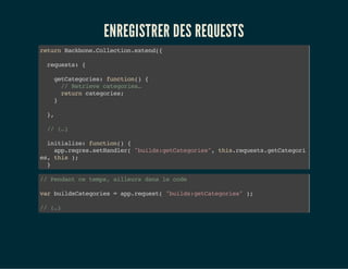 ENREGISTRER DES REQUESTS
returnBackbone.Collection.extend({
requests:{
getCategories:function(){
//Retrievecategories…
returncategories;
}
},
//(…)
initialize:function(){
app.reqres.setHandler("builds:getCategories",this.requests.getCategori
es,this);
}
//Pendantcetemps,ailleursdanslecode
varbuildsCategories=app.request("builds:getCategories");
//(…)
 
