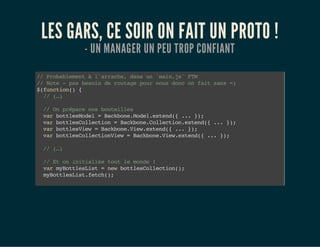 LES GARS, CE SOIR ON FAIT UN PROTO !
- UN MANAGER UN PEU TROP CONFIANT
//Probablementàl'arrache,dansun`main.js`FTW
//Note-pasbesoinderoutagepournousdonconfaitsans=)
$(function(){
//(…)
//Onpréparenosbouteilles
varbottlesModel=Backbone.Model.extend({...});
varbottlesCollection=Backbone.Collection.extend({...});
varbottlesView=Backbone.View.extend({...});
varbottlesCollectionView=Backbone.View.extend({...});
//(…)
//Etoninitialisetoutlemonde!
varmyBottlesList=newbottlesCollection();
myBottlesList.fetch();
varmyBottlesListView=newbottlesCollectionView({
 