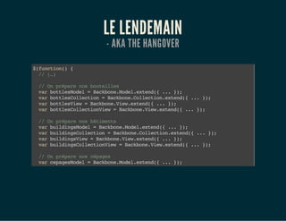 LE LENDEMAIN
- AKA THE HANGOVER
$(function(){
//(…)
//Onpréparenosbouteilles
varbottlesModel=Backbone.Model.extend({...});
varbottlesCollection=Backbone.Collection.extend({...});
varbottlesView=Backbone.View.extend({...});
varbottlesCollectionView=Backbone.View.extend({...});
//Onpréparenosbâtiments
varbuildingsModel=Backbone.Model.extend({...});
varbuildingsCollection=Backbone.Collection.extend({...});
varbuildingsView=Backbone.View.extend({...});
varbuildingsCollectionView=Backbone.View.extend({...});
//Onpréparenoscépages
varcepagesModel=Backbone.Model.extend({...});
varcepagesCollection=Backbone.Collection.extend({...});
 