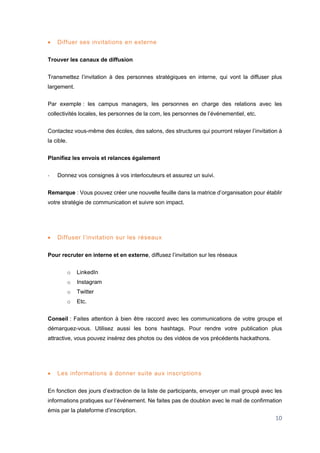 10
 Diffuer ses invitations en externe
Trouver les canaux de diffusion
Transmettez l’invitation à des personnes stratégiques en interne, qui vont la diffuser plus
largement.
Par exemple : les campus managers, les personnes en charge des relations avec les
collectivités locales, les personnes de la com, les personnes de l’événementiel, etc.
Contactez vous-même des écoles, des salons, des structures qui pourront relayer l’invitation à
la cible.
Planifiez les envois et relances également
- Donnez vos consignes à vos interlocuteurs et assurez un suivi.
Remarque : Vous pouvez créer une nouvelle feuille dans la matrice d’organisation pour établir
votre stratégie de communication et suivre son impact.
 Diffuser l’invitation sur les réseaux
Pour recruter en interne et en externe, diffusez l’invitation sur les réseaux
o LinkedIn
o Instagram
o Twitter
o Etc.
Conseil : Faites attention à bien être raccord avec les communications de votre groupe et
démarquez-vous. Utilisez aussi les bons hashtags. Pour rendre votre publication plus
attractive, vous pouvez insérez des photos ou des vidéos de vos précédents hackathons.
 Les informations à donner suite aux inscriptions
En fonction des jours d’extraction de la liste de participants, envoyer un mail groupé avec les
informations pratiques sur l’événement. Ne faites pas de doublon avec le mail de confirmation
émis par la plateforme d’inscription.
 