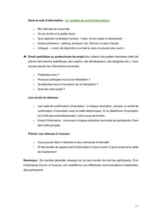 11
Dans le mail d’information : (cf. modèle de mail d'information)
o Mini déroulé de la journée
o Où se rendre et à quelle heure
o Quoi apporter (ordinateur surtout, 1 stylo, et son repas si nécessaire)
o Autres précisions : parking, transport, etc. Donner un plan d’accès
o Indiquez : « merci de répondre à ce mail si vous ne pouvez plus venir »
 Email spécifique au porteur/euse de projet pour obtenir des petites interviews vidéo (et
prévoir des besoins spécifiques, des coachs, des développeurs, des designers etc.). Vous
pouvez ajouter les informations suivantes :
o Présentez-vous ?
o Pourquoi participez-vous à ce Hackathon ?
o Qu'attendez-vous à l'occasion de ce Hackathon ?
o Quel est votre projet ?
Les envois et relances :
o Les mails de confirmation d’inscription : à chaque inscription, envoyer un email de
confirmation d’inscription avec le billet électronique. Si la plateforme d’inscription
ne le fait pas automatiquement, c’est à vous de le faire.
o Email d’information : à envoyer à chaque extraction de la liste de participants. Faire
des mails groupés.
Prévoir vos relances à l’avance :
o Vous pouvez faire 3 relances à deux semaines d’intervalle
o Et des emails de rappel (mail d’information) 4 jours avant / 2 jours avant et la veille
de l’événement
Remarque : De manière générale, essayez de ne pas inonder de mail les participants. D’où
l’importance d’avoir, à l’avance, une visibilité sur vos différentes communications à destination
des participants.
 