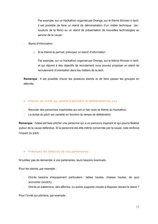 13
Par exemple, sur un hackathon organisé par Orange, sur le thème Women in tech,
il est possible de faire un stand de démonstration d’un métier technique (ex :
soudure de la fibre) ou un stand de présentation de nouvelles technologies au
service de la cause.
- Stand d'information :
o Si le thème le permet, prévoyez un stand d’information :
Par exemple, sur un hackathon organisé par Orange, sur le thème Women in tech,
et qui répond à des objectifs de recrutement vous pouvez proposer un stand de
recrutement/ d’orientation dans les métiers de la tech.
Remarque : Il est possible d'avoir les plusieurs stands et de faire passer les groupes en
alternés.
 Prévoir un invité qui pitchera pendant la délibération du jury :
- Recruter des personnes inspirantes qui ont un lien avec le thème du hackathon.
- La durée du pitch est variable en fonction du temps de délibération.
Remarque : l’idéal est faire pitcher une personne qui a un parcours inspirant et qui pourra fédérer
autour de la cause défendue. Si la personne est elle-même concernée par la cause, cela renforce
l’impact du pitch.
 Prévoyez les besoins de vos partenaires :
N’oubliez pas de demander à vos partenaires, leurs besoins éventuels.
Pour les stands, par exemple :
- Ont-ils besoins d’équipement particuliers : tables hautes, chaises hautes, de quoi
accrocher (scotch),
- Ont-ils un kakémono, des affiches, ou autres supports visuels à disposer devant le stand ?
Pour l’invité qui pitchera, par exemple :
 