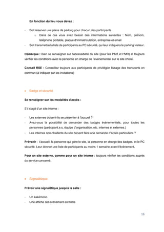 16
En fonction du lieu vous devez :
- Soit réserver une place de parking pour chacun des participants
o Dans ce cas vous avez besoin des informations suivantes : Nom, prénom,
téléphone portable, plaque d'immatriculation, entreprise et email
- Soit transmettre la liste de participants au PC sécurité, qui leur indiquera le parking visiteur.
Remarque : Bien se renseigner sur l’accessibilité du site (pour les PSH et PMR) et toujours
vérifier les conditions avec la personne en charge de l’événementiel sur le site choisi.
Conseil RSE : Conseillez toujours aux participants de privilégier l'usage des transports en
commun (à indiquer sur les invitations)
 Badge et sécurité
Se renseigner sur les modalités d'accès :
S’il s’agit d’un site interne :
- Les externes doivent-ils se présenter à l'accueil ?
- Avez-vous la possibilité de demander des badges événementiels, pour toutes les
personnes (participant.e.s, équipe d'organisation, etc. internes et externes.)
- Les internes non-résidents du site doivent faire une demande d'accès particulière ?
Prévenir : l'accueil, la personne qui gère le site, la personne en charge des badges, et le PC
sécurité. Leur donner une liste de participants au moins 1 semaine avant l'événement.
Pour un site externe, comme pour un site interne : toujours vérifier les conditions auprès
du service concerné.
 Signalétique
Prévoir une signalétique jusqu'à la salle :
- Un kakémono
- Une affiche cet événement est filmé
 