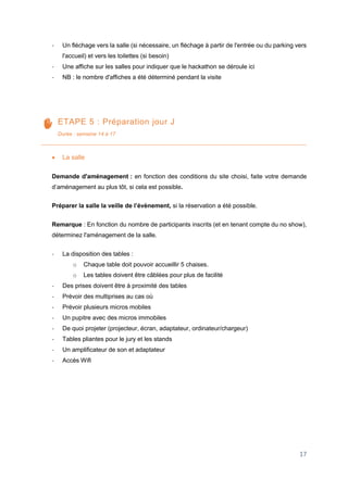 17
- Un fléchage vers la salle (si nécessaire, un fléchage à partir de l'entrée ou du parking vers
l'accueil) et vers les toilettes (si besoin)
- Une affiche sur les salles pour indiquer que le hackathon se déroule ici
- NB : le nombre d'affiches a été déterminé pendant la visite
ETAPE 5 : Préparation jour J
Durée : semaine 14 à 17
 La salle
Demande d'aménagement : en fonction des conditions du site choisi, faite votre demande
d’aménagement au plus tôt, si cela est possible.
Préparer la salle la veille de l’évènement, si la réservation a été possible.
Remarque : En fonction du nombre de participants inscrits (et en tenant compte du no show),
déterminez l'aménagement de la salle.
- La disposition des tables :
o Chaque table doit pouvoir accueillir 5 chaises.
o Les tables doivent être câblées pour plus de facilité
- Des prises doivent être à proximité des tables
- Prévoir des multiprises au cas où
- Prévoir plusieurs micros mobiles
- Un pupitre avec des micros immobiles
- De quoi projeter (projecteur, écran, adaptateur, ordinateur/chargeur)
- Tables pliantes pour le jury et les stands
- Un amplificateur de son et adaptateur
- Accès Wifi
 