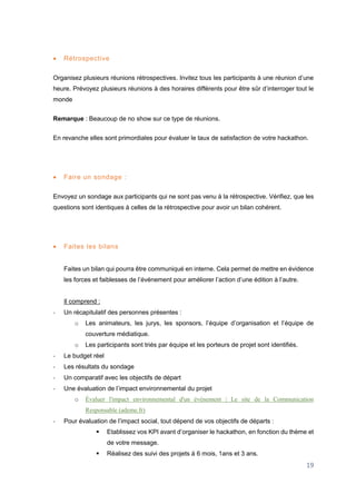 19
 Rétrospective
Organisez plusieurs réunions rétrospectives. Invitez tous les participants à une réunion d’une
heure. Prévoyez plusieurs réunions à des horaires différents pour être sûr d’interroger tout le
monde
Remarque : Beaucoup de no show sur ce type de réunions.
En revanche elles sont primordiales pour évaluer le taux de satisfaction de votre hackathon.
 Faire un sondage :
Envoyez un sondage aux participants qui ne sont pas venu à la rétrospective. Vérifiez, que les
questions sont identiques à celles de la rétrospective pour avoir un bilan cohérent.
 Faites les bilans
Faites un bilan qui pourra être communiqué en interne. Cela permet de mettre en évidence
les forces et faiblesses de l’événement pour améliorer l’action d’une édition à l’autre.
Il comprend :
- Un récapitulatif des personnes présentes :
o Les animateurs, les jurys, les sponsors, l’équipe d’organisation et l’équipe de
couverture médiatique.
o Les participants sont triés par équipe et les porteurs de projet sont identifiés.
- Le budget réel
- Les résultats du sondage
- Un comparatif avec les objectifs de départ
- Une évaluation de l’impact environnemental du projet
o Évaluer l'impact environnemental d'un événement | Le site de la Communication
Responsable (ademe.fr)
- Pour évaluation de l’impact social, tout dépend de vos objectifs de départs :
 Etablissez vos KPI avant d’organiser le hackathon, en fonction du thème et
de votre message.
 Réalisez des suivi des projets à 6 mois, 1ans et 3 ans.
 