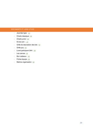 20
DOCUMENTS ET LIENS UTILES
- Journée type : ici
- Charte classique : ici
- Charte junior : ici
- Kit de com : : ici
- Grille de description des lots : ici
- Grille jury : ici
- Livret participant 24H : ici
- Les canvas : ici
- Bon cadeaux : ici
- Fiches équipe : ici
- Matrice organisation : ici
 